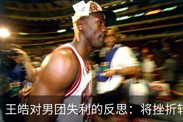 王皓对男团失利的反思：将挫折转化为动力，年轻球员需要成长