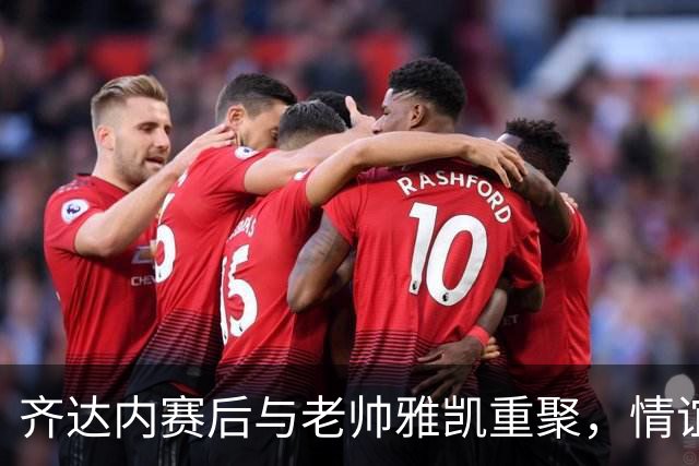齐达内赛后与老帅雅凯重聚，情谊满溢